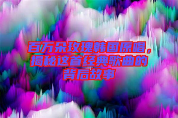 百萬朵玫瑰韓國原唱，揭秘這首經(jīng)典歌曲的背后故事