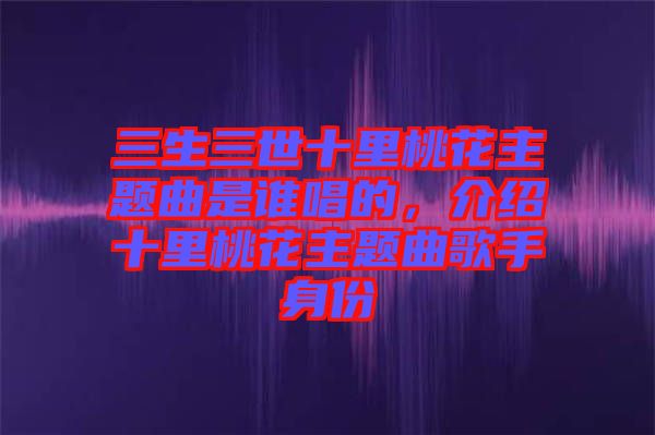 三生三世十里桃花主題曲是誰(shuí)唱的，介紹十里桃花主題曲歌手身份