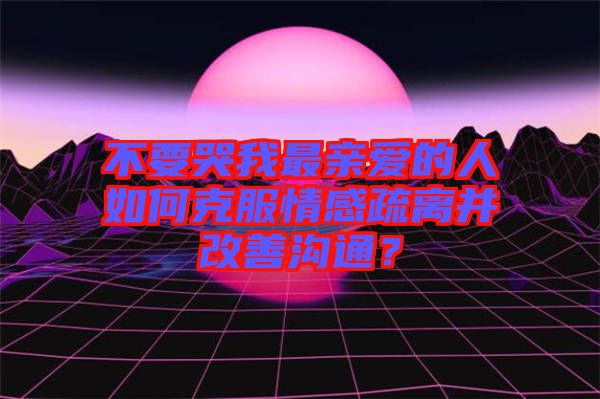 不要哭我最親愛的人如何克服情感疏離并改善溝通？