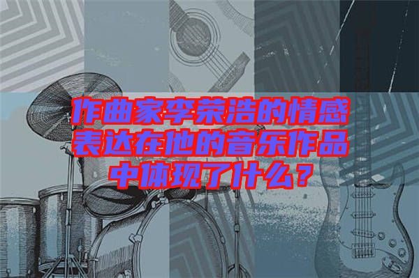 作曲家李榮浩的情感表達(dá)在他的音樂作品中體現(xiàn)了什么？