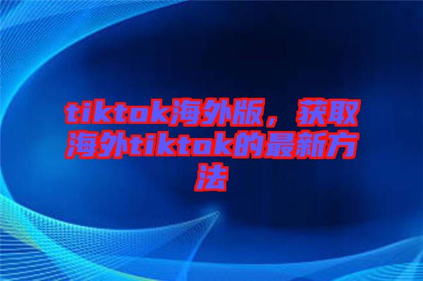 tiktok海外版，獲取海外tiktok的最新方法