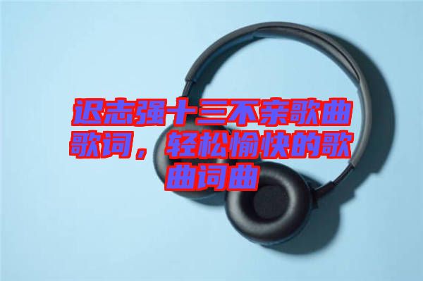 遲志強(qiáng)十三不親歌曲歌詞，輕松愉快的歌曲詞曲