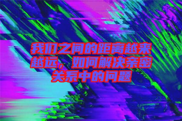 我們之間的距離越來越遠，如何解決親密關(guān)系中的問題