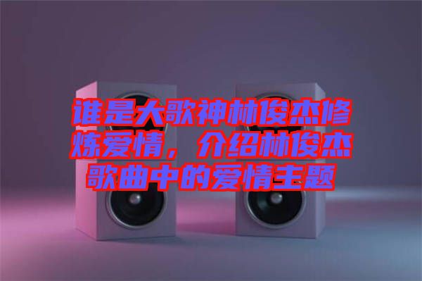 誰是大歌神林俊杰修煉愛情，介紹林俊杰歌曲中的愛情主題