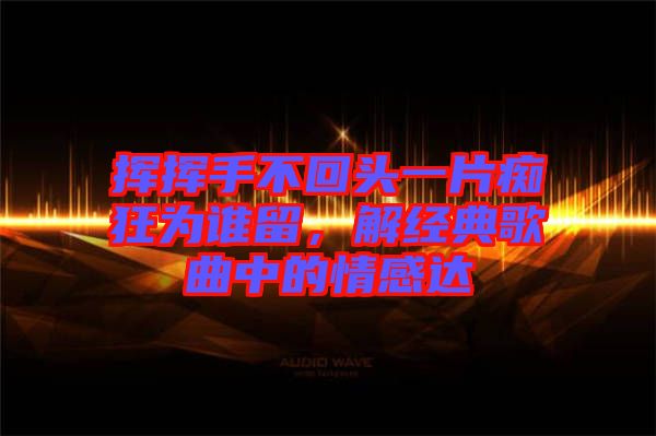 揮揮手不回頭一片癡狂為誰留，解經(jīng)典歌曲中的情感達(dá)