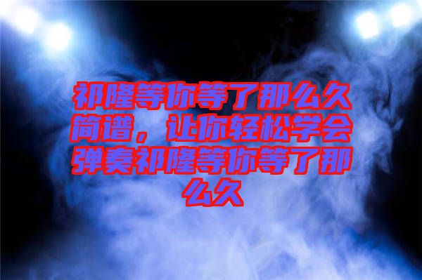 祁隆等你等了那么久簡譜，讓你輕松學(xué)會彈奏祁隆等你等了那么久