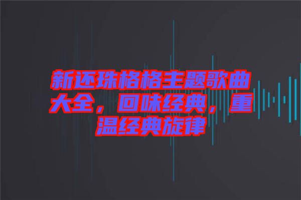 新還珠格格主題歌曲大全，回味經(jīng)典，重溫經(jīng)典旋律