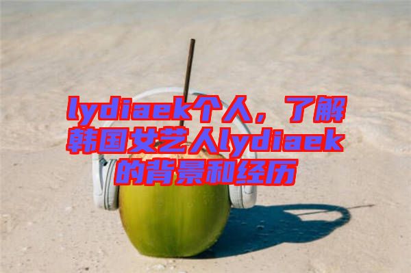 lydiaek個(gè)人，了解韓國女藝人lydiaek的背景和經(jīng)歷