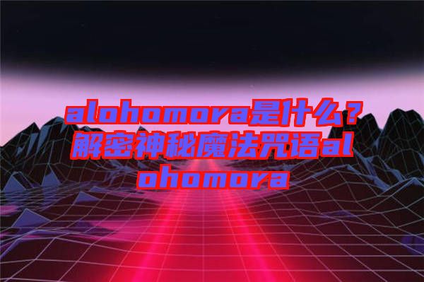 alohomora是什么？解密神秘魔法咒語alohomora