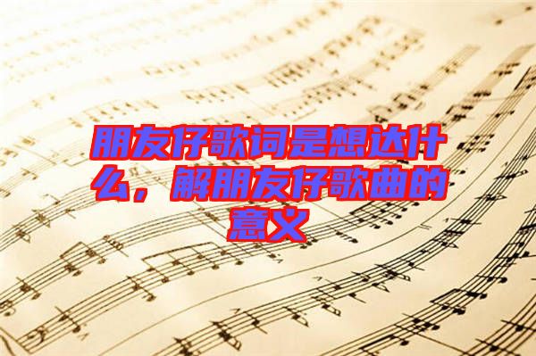 朋友仔歌詞是想達(dá)什么，解朋友仔歌曲的意義