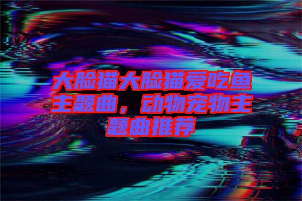 大臉貓大臉貓愛吃魚主題曲，動(dòng)物寵物主題曲推薦