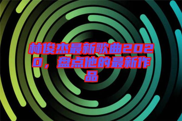 林俊杰最新歌曲2020，盤點他的最新作品