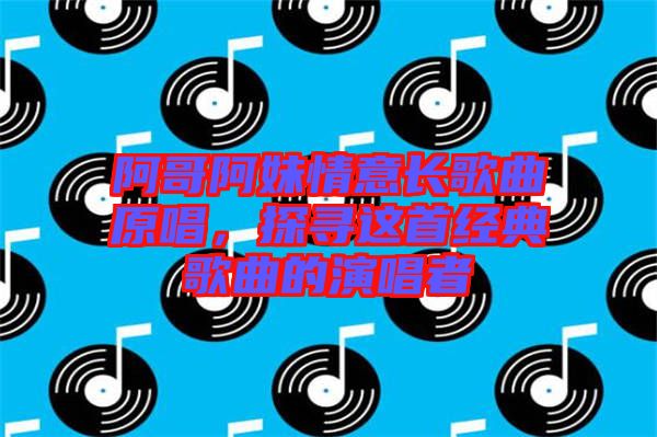 阿哥阿妹情意長歌曲原唱，探尋這首經(jīng)典歌曲的演唱者