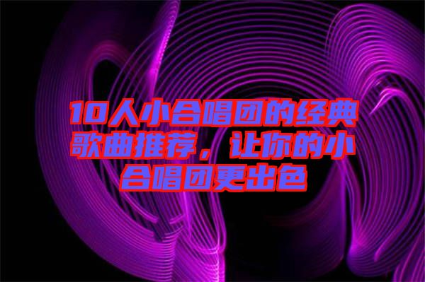 10人小合唱團的經(jīng)典歌曲推薦，讓你的小合唱團更出色