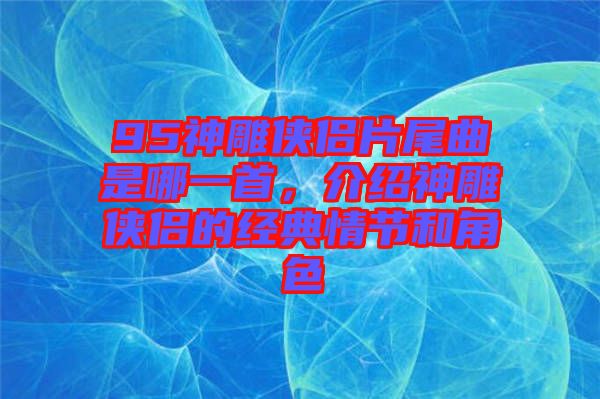 95神雕俠侶片尾曲是哪一首，介紹神雕俠侶的經(jīng)典情節(jié)和角色