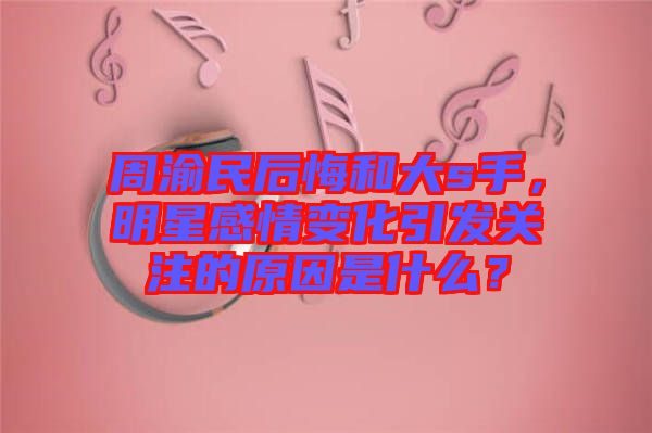 周渝民后悔和大s手，明星感情變化引發(fā)關(guān)注的原因是什么？