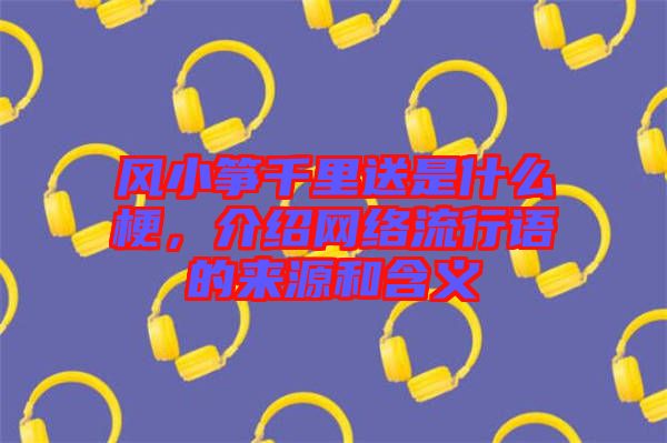 風小箏千里送是什么梗，介紹網絡流行語的來源和含義