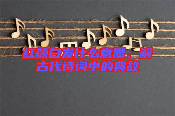 紅顏白發(fā)什么意思，解古代詩詞中的典故