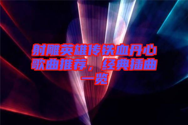 射雕英雄傳鐵血丹心歌曲推薦，經(jīng)典插曲一覽