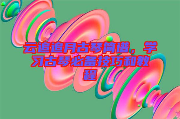 云追追月古琴簡譜，學(xué)習(xí)古琴必備技巧和教程