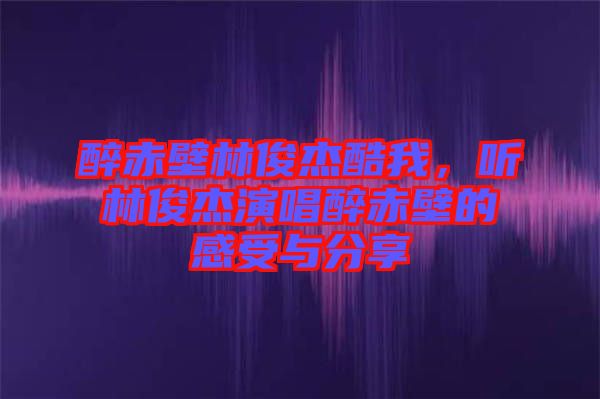 醉赤壁林俊杰酷我，聽林俊杰演唱醉赤壁的感受與分享