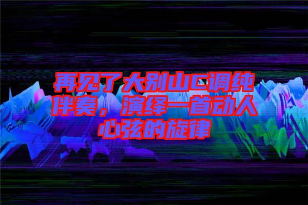 再見了大別山C調純伴奏，演繹一首動人心弦的旋律