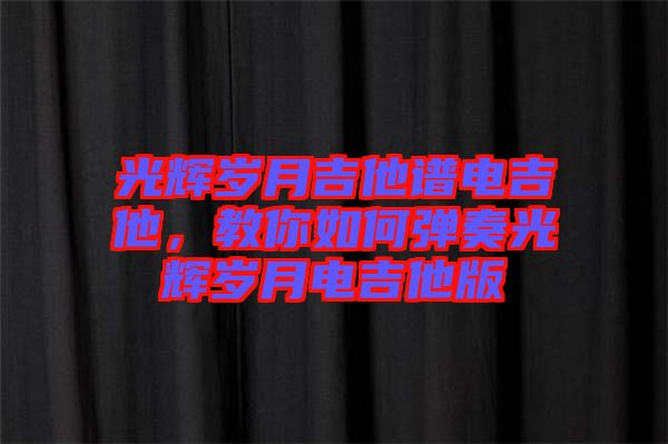 光輝歲月吉他譜電吉他，教你如何彈奏光輝歲月電吉他版