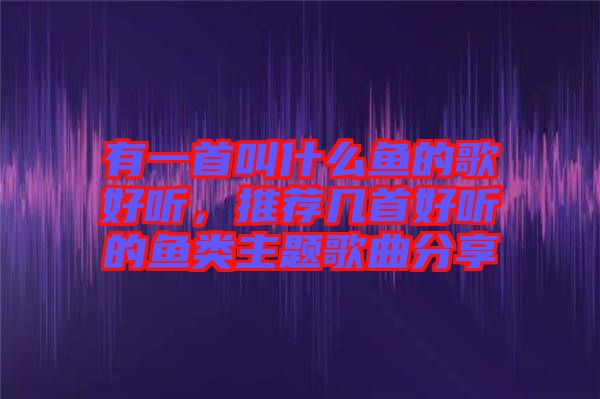 有一首叫什么魚的歌好聽，推薦幾首好聽的魚類主題歌曲分享