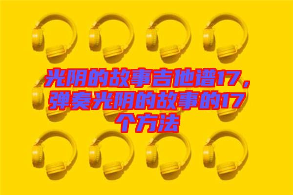 光陰的故事吉他譜17，彈奏光陰的故事的17個(gè)方法