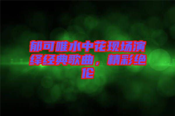 郁可唯水中花現(xiàn)場(chǎng)演繹經(jīng)典歌曲，精彩絕倫