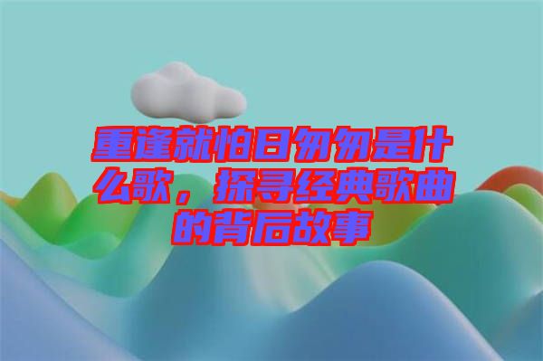 重逢就怕日匆匆是什么歌，探尋經(jīng)典歌曲的背后故事