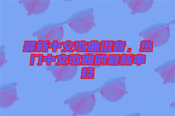 最新中文歌曲混音，熱門中文歌曲的最新串燒