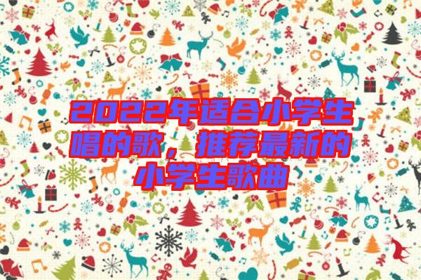 2022年適合小學(xué)生唱的歌，推薦最新的小學(xué)生歌曲