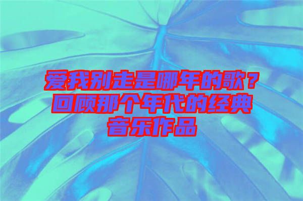 愛(ài)我別走是哪年的歌？回顧那個(gè)年代的經(jīng)典音樂(lè)作品