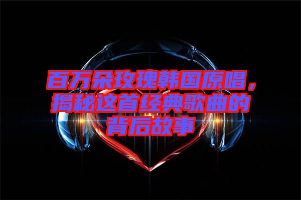 百萬朵玫瑰韓國原唱，揭秘這首經(jīng)典歌曲的背后故事