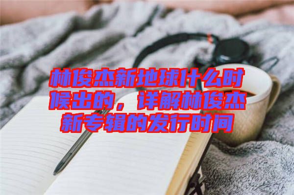 林俊杰新地球什么時(shí)候出的，詳解林俊杰新專(zhuān)輯的發(fā)行時(shí)間