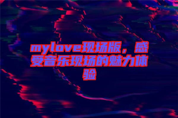 mylove現(xiàn)場(chǎng)版，感受音樂現(xiàn)場(chǎng)的魅力體驗(yàn)