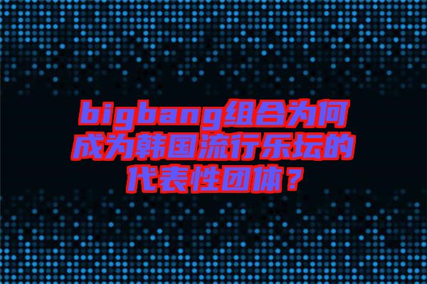 bigbang組合為何成為韓國(guó)流行樂(lè)壇的代表性團(tuán)體？