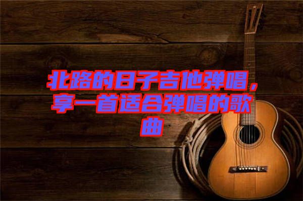 北路的日子吉他彈唱，享一首適合彈唱的歌曲