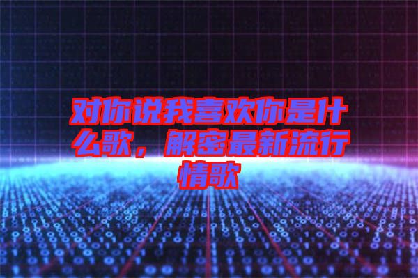 對(duì)你說(shuō)我喜歡你是什么歌，解密最新流行情歌