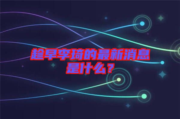 趁早李琦的最新消息是什么？