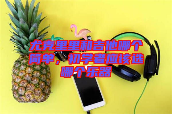 尤克里里和吉他哪個(gè)簡單，初學(xué)者應(yīng)該選哪個(gè)樂器