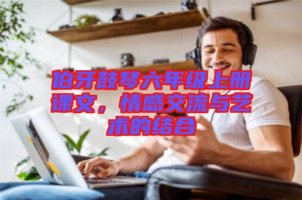 伯牙鼓琴六年級上冊課文，情感交流與藝術的結(jié)合