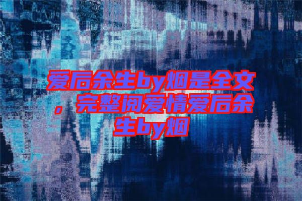 愛后余生by煙是全文，完整閱愛情愛后余生by煙