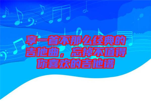 享一首不那么經(jīng)典的吉他曲，忘掉不值得你喜歡的吉他譜