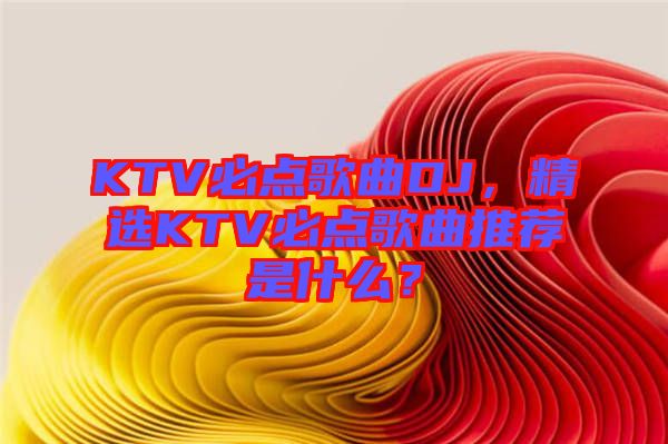 KTV必點(diǎn)歌曲DJ，精選KTV必點(diǎn)歌曲推薦是什么？