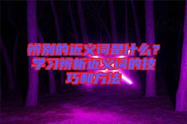 辨別的近義詞是什么？學(xué)習(xí)辨析近義詞的技巧和方法