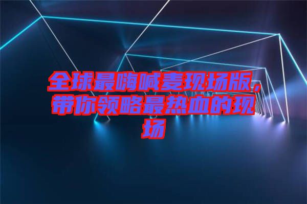 全球最嗨喊麥現(xiàn)場版，帶你領(lǐng)略最熱血的現(xiàn)場