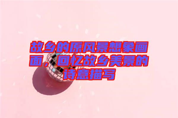 故鄉(xiāng)的原風(fēng)景想象畫(huà)面，回憶故鄉(xiāng)美景的詩(shī)意描寫(xiě)