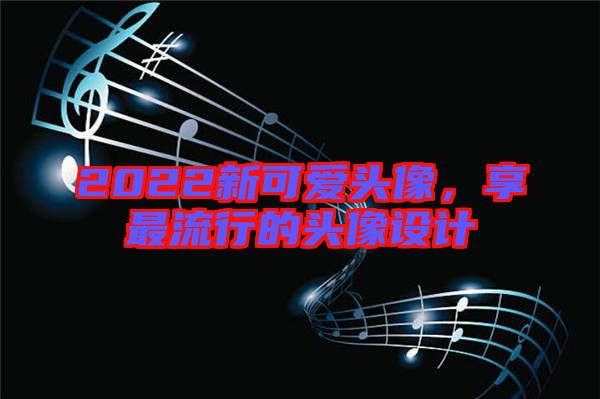 2022新可愛(ài)頭像，享最流行的頭像設(shè)計(jì)